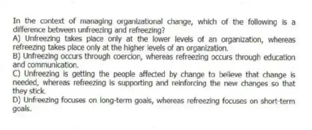In the context of managing organizational change, which of the following is a difference between unfreezing and refreezing?
A) Unfreezing takes place only at the lower levels of an organization, whereas refreezing takes place only at the higher levels of an organization.
B) Unfreezing occurs through coercion, whereas refreezing occurs through education and communication.
C) Unfreezing is getting the people affected by change to believe that change is needed, whereas refreezing is supporting and reinforcing the new changes so that they stick.
D) Unfreezing focuses on long-term goals, whereas refreezing focuses on short-term goals.