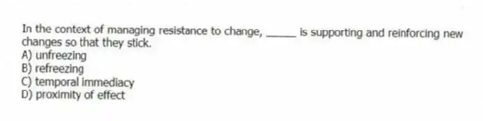 In the context of managing resistance to change, _____ is supporting and reinforcing new changes so that they stick.
A) unfreezing
B) refreezing
C) temporal immediacy
D) proximity of effect