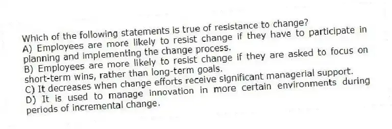 Which of the following statements is true of resistance to change?
A) Employees are more likely to resist change if they have to participate in planning and implementing the change process.
B) Employees are more likely to resist change if they are asked to focus on short-term wins, rather than long-term goals.
C) It decreases when change efforts receive significant managerial support.
D) It is used to manage innovation in more certain environments during periods of incremental change.