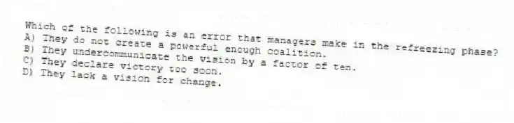 Which of the following is an error that managers make in the refreezing phase?
A) They do not create a powerful enough coalition.
B) They undercommunicate the vision by a factor of ten.
C) They declare victory too soon.
D) They lack a vision for change.