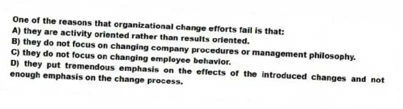 One of the reasons that organizational change efforts fail is that:
A) they are activity oriented rather than results oriented.
B) they do not focus on changing company procedures or management philosophy.
C) they do not focus on changing employee behavior.
D) they put tremendous emphasis on the effects of the introduced changes and not enough emphasis on the change process.
