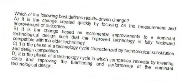 Which of the following best defines results-driven change?
A) It is the change created quickly by focusing on the measurement and improvement of outcomes.
B) It is the change based on incremental improvements to a dominant technological design such that the improved technology is fully backward compatible with the older technology.
C) It is the phase of a technology cycle characterized by technological substitution and design competition.
D) It is the phase of a technology cycle in which companies innovate by lowering costs and improving the functioning and performance of the dominant technological design.