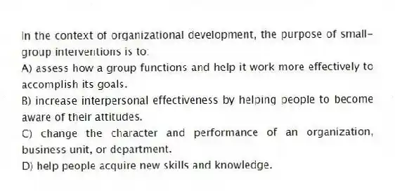 In the context of organizational development, the purpose of small-group interventions is to:
A) assess how a group functions and help it work more effectively to accomplish its goals.
B) increase interpersonal effectiveness by helping people to become aware of their attitudes.
C) change the character and performance of an organization, business unit, or department.
D) help people acquire new skills and knowledge.