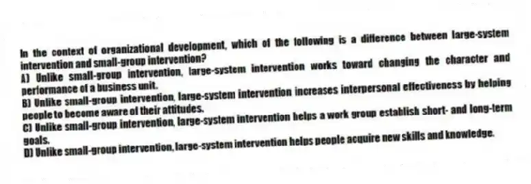 In the context of organizational development, which of the following is a difference between large-system intervention and small-group intervention?
A) Unlike small-group intervention, large-system intervention works toward changing the character and performance of a business unit.
B) Unlike small-group intervention, large-system intervention increases interpersonal effectiveness by helping people to become aware of their attitudes.
C) Unlike small-group intervention, large-system intervention helps a work group establish short- and long-term goals.
D) Unlike small-group intervention, large-system intervention helps people acquire new skills and knowledge.