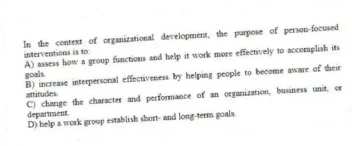 In the context of organizational development, the purpose of person-focused interventions is to:
A) assess how a group functions and help it work more effectively to accomplish its goals.
B) increase interpersonal effectiveness by helping people to become aware of their attitudes.
C) change the character and performance of an organization, business unit, or department.
D) help a work group establish short- and long-term goals.