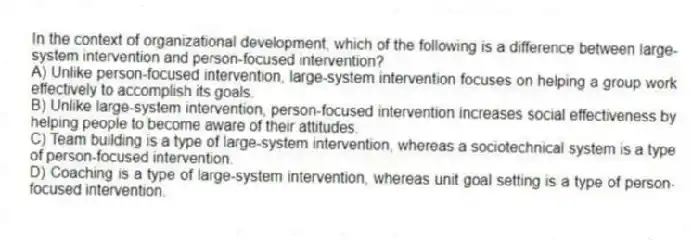 In the context of organizational development, which of the following is a difference between large-system intervention and person-focused intervention?
A) Unlike person-focused intervention, large-system intervention focuses on helping a group work effectively to accomplish its goals.
B) Unlike large-system intervention, person-focused intervention increases social effectiveness by helping people to become aware of their attitudes.
C) Team building is a type of large-system intervention, whereas a sociotechnical system is a type of person-focused intervention.
D) Coaching is a type of large-system intervention, whereas unit goal setting is a type of person-focused intervention.