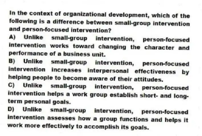 In the context of organizational development, which of the following is a difference between small-group intervention and person-focused intervention?
A) Unlike small-group intervention, person-focused intervention works toward changing the character and performance of a business unit.
B) Unlike small-group intervention, person-focused intervention increases interpersonal effectiveness by helping people to become aware of their attitudes.
C) Unlike small-group intervention, person-focused intervention helps a work group establish short- and long-term personal goals.
D) Unlike small-group intervention, person-focused intervention assesses how a group functions and helps it work more effectively to accomplish its goals.