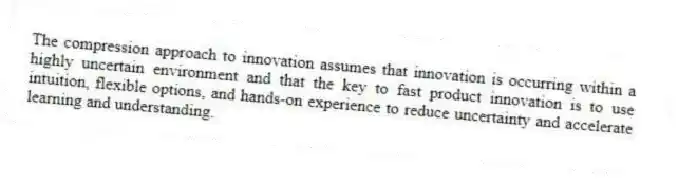 The compression approach to innovation assumes that innovation is occurring within a highly uncertain environment and that the key to fast product innovation is to use intuition, flexible options, and hands-on experience to reduce uncertainty and accelerate learning and understanding.