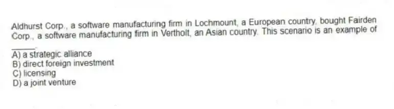 Aldhurst Corp., a software manufacturing firm in Lochmount, a European country, bought Fairden Corp., a software manufacturing firm in Vertholt, an Asian country. This scenario is an example of _____.
A) a strategic alliance
B) direct foreign investment
C) licensing
D) a joint venture