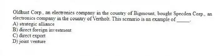 Oldhust Corp., an electronics company in the country of Bigmount, bought Specden Corp., an electronics company in the country of Vertholt. This scenario is an example of _____.
A) strategic alliance
B) direct foreign investment
C) direct export
D) joint venture