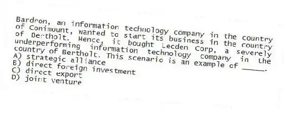 Bardron, an information technology company in the country of Conimount, wanted to start its business in the country of Bertholt. Hence, it bought Lecden Corp, a severely underperforming information technology company in the country of Bertholt. This scenario is an example of _____.
A) strategic alliance
B) direct foreign investment
C) direct export
D) joint venture