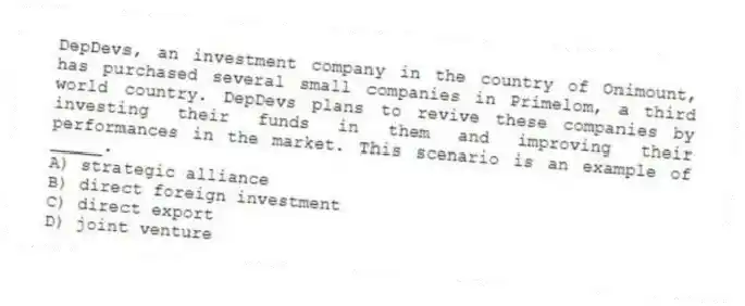 DepDevs, an investment company in the country of Onimount, has purchased several small companies in Primelom, a third world country. DepDevs plans to revive these companies by investing their funds in them and improving their performances in the market. This scenario is an example of _____.
A) strategic alliance
B) direct foreign investment
C) direct export
D) joint venture