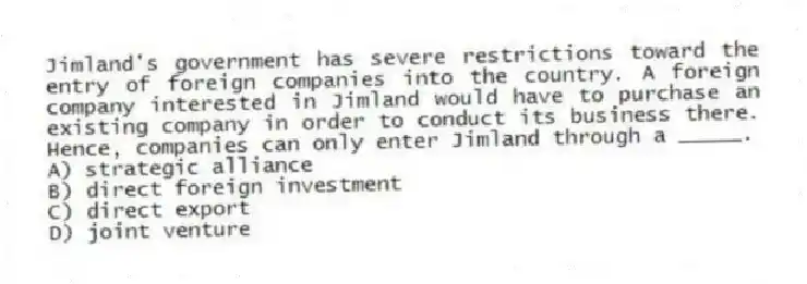 Jimland's government has severe restrictions toward the entry of foreign companies into the country. A foreign company interested in Jimland would have to purchase an existing company in order to conduct its business there. Hence, companies can only enter Jimland through a _____.
A) strategic alliance
B) direct foreign investment
C) direct export
D) joint venture