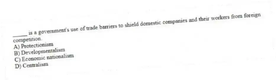 _____ is a government's use of trade barriers to shield domestic companies and their workers from foreign competition.
A) Protectionism
B) Developmentalism
C) Economic nationalism
D) Centralism