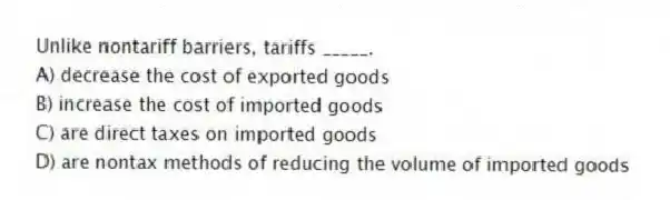 Unlike nontariff barriers, tariffs _____.
A) decrease the cost of exported goods
B) increase the cost of imported goods
C) are direct taxes on imported goods
D) are nontax methods of reducing the volume of imported goods