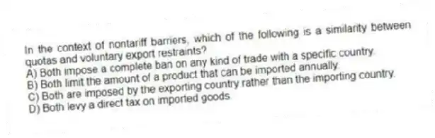 In the context of nontariff barriers, which of the following is a similarity between quotas and voluntary export restraints?
A) Both impose a complete ban on any kind of trade with a specific country.
B) Both limit the amount of a product that can be imported annually.
C) Both are imposed by the exporting country rather than the importing country.
D) Both levy a direct tax on imported goods.
