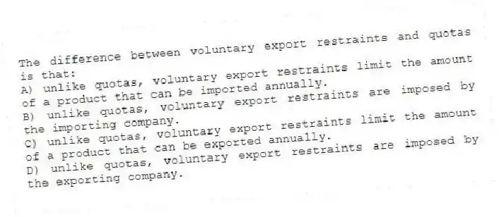 The difference between voluntary export restraints and quotas is that:
A) unlike quotas, voluntary export restraints limit the amount of a product that can be imported annually.
B) unlike quotas, voluntary export restraints are imposed by the importing company.
C) unlike quotas, voluntary export restraints limit the amount of a product that can be exported annually.
D) unlike quotas, voluntary export restraints are imposed by the exporting company.