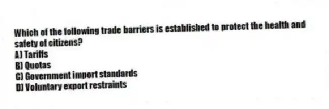 Which of the following trade barriers is established to protect the health and safety of citizens?
A) Tariffs
B) Quotas
C) Government import standards
D) Voluntary export restraints