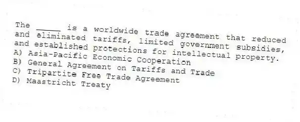 The _____ is a worldwide trade agreement that reduced and eliminated tariffs, limited government subsidies, and established protections for intellectual property.
A) Asia-Pacific Economic Cooperation
B) General Agreement on Tariffs and Trade
C) Tripartite Free Trade Agreement
D) Maastricht Treaty
