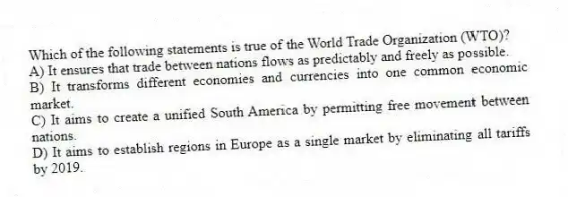 Which of the following statements is true of the World Trade Organization (WTO)?
A) It ensures that trade between nations flows as predictably and freely as possible.
B) It transforms different economies and currencies into one common economic market.
C) It aims to create a unified South America by permitting free movement between nations.
D) It aims to establish regions in Europe as a single market by eliminating all tariffs by 2019.