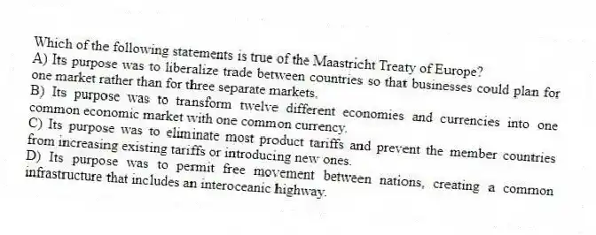 Which of the following statements is true of the Maastricht Treaty of Europe?
A) Its purpose was to liberalize trade between countries so that businesses could plan for one market rather than for three separate markets.
B) Its purpose was to transform twelve different economies and currencies into one common economic market with one common currency.
C) Its purpose was to eliminate most product tariffs and prevent the member countries from increasing existing tariffs or introducing new ones.
D) Its purpose was to permit free movement between nations, creating a common infrastructure that includes an interoceanic highway.