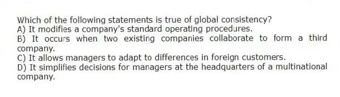 Which of the following statements is true of global consistency?
A) It modifies a company's standard operating procedures.
B) It occurs when two existing companies collaborate to form a third company.
C) It allows managers to adapt to differences in foreign customers.
D) It simplifies decisions for managers at the headquarters of a multinational company.
