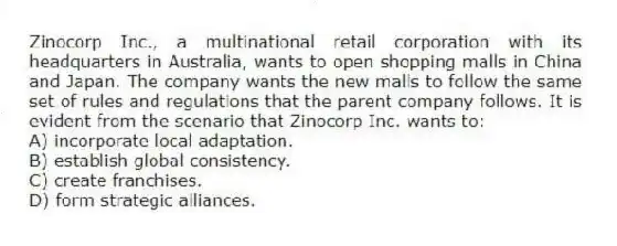 Zinocorp Inc., a multinational retail corporation with its headquarters in Australia, wants to open shopping malls in China and Japan. The company wants the new malls to follow the same set of rules and regulations that the parent company follows. It is evident from the scenario that Zinocorp Inc. wants to:
A) incorporate local adaptation.
B) establish global consistency.
C) create franchises.
D) form strategic alliances.