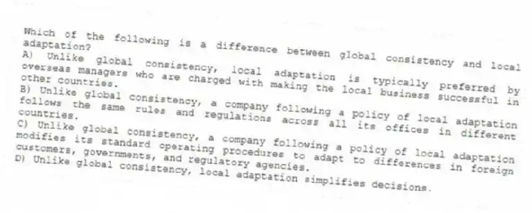 Which of the following is a difference between global consistency and local adaptation?
A) Unlike global consistency, local adaptation is typically preferred by overseas managers who are charged with making the local business successful in other countries.
B) Unlike global consistency, a company following a policy of local adaptation follows the same rules and regulations across all its offices in different countries.
C) Unlike global consistency, a company following a policy of local adaptation modifies its standard operating procedures to adapt to differences in foreign customers, governments, and regulatory agencies.
D) Unlike global consistency, local adaptation simplifies decisions.