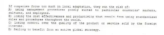If companies focus too much on local adaptation, they run the risk of:
A) using management procedures poorly suited to particular countries' markets, cultures, and employees.
B) losing the cost effectiveness and productivity that result from using standardized rules and procedures throughout the world.
C) losing control over the quality of the product or service sold by the foreign licensee.
D) failing to benefit from an active global strategy.