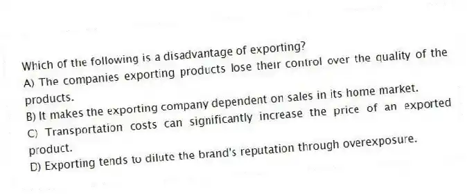 Which of the following is a disadvantage of exporting?
A) The companies exporting products lose their control over the quality of the products.
B) It makes the exporting company dependent on sales in its home market.
C) Transportation costs can significantly increase the price of an exported product.
D) Exporting tends to dilute the brand's reputation through overexposure.
