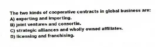 The two kinds of cooperative contracts in global business are:
A) exporting and importing.
B) joint ventures and consortia.
C) strategic alliances and wholly owned affiliates.
D) licensing and franchising.