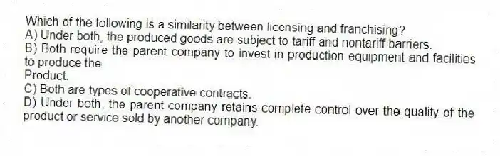 Which of the following is a similarity between licensing and franchising?
A) Under both, the produced goods are subject to tariff and nontariff barriers.
B) Both require the parent company to invest in production equipment and facilities to produce the
Product.
C) Both are types of cooperative contracts.
D) Under both, the parent company retains complete control over the quality of the product or service sold by another company.
