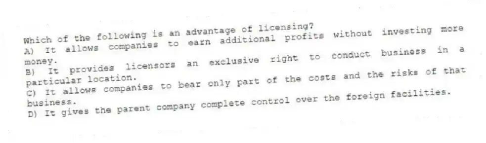 Which of the following is an advantage of licensing?
A) It allows companies to earn additional profits without investing more money.
B) It provides licensors an exclusive right to conduct business in a particular location.
C) It allows companies to bear only part of the costs and the risks of that business.
D) It gives the parent company complete control over the foreign facilities.