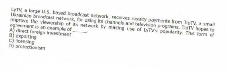 LyTV, a large U.S. based broadcast network, receives royalty payments from TipTV, a small Ukrainian broadcast network, for using its channels and television programs. TipTV hopes to improve the viewership of its network by making use of LyTV's popularity. This form of agreement is an example of _____.
A) direct foreign investment
B) exporting
C) licensing
D) protectionism