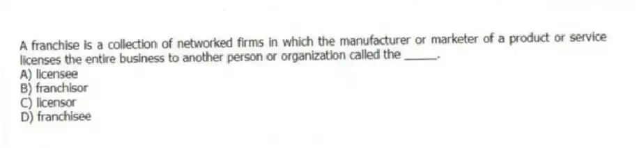 A franchise is a collection of networked firms in which the manufacturer or marketer of a product or service licenses the entire business to another person or organization called the _____.
A) licensee
B) franchisor
C) licensor
D) franchisee