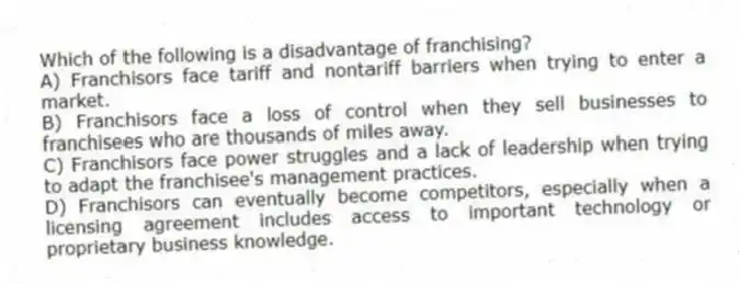 Which of the following is a disadvantage of franchising?
A) Franchisors face tariff and nontariff barriers when trying to enter a market.
B) Franchisors face a loss of control when they sell businesses to franchisees who are thousands of miles away.
C) Franchisors face power struggles and a lack of leadership when trying to adapt the franchisee's management practices.
D) Franchisors can eventually become competitors, especially when a licensing agreement includes access to important technology or proprietary business knowledge.