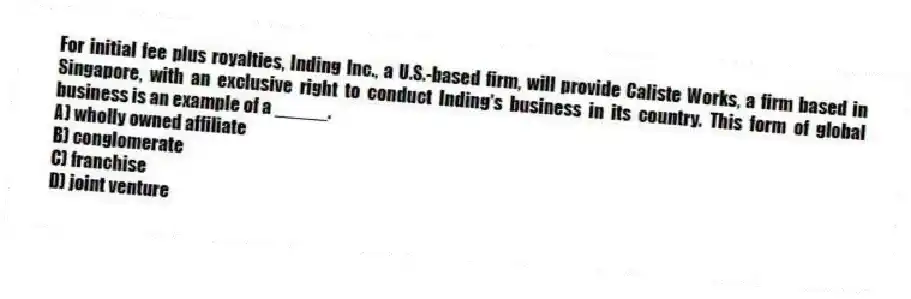 For initial fee plus royalties, Inding Inc., a U.S.-based firm, will provide Caliste Works, a firm based in Singapore, with an exclusive right to conduct Inding's business in its country. This form of global business is an example of a _____.
A) wholly owned affiliate
B) conglomerate
C) franchise
D) joint venture