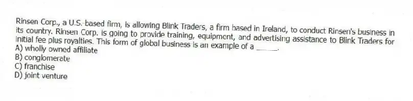 Rinsen Corp., a U.S.-based firm, is allowing Blink Traders, a firm based in Ireland, to conduct Rinsen's business in its country. Rinsen Corp. is going to provide training, equipment, and advertising assistance to Blink Traders for initial fee plus royalties. This form of global business is an example of a _____.
A) wholly owned affiliate
B) conglomerate
C) franchise
D) joint venture