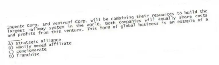Ingente Corp. and Ventruni Corp. will be combining their resources to build the largest railway system in the world. Both companies will equally share costs and profits from this venture. This form of global business is an example of a _____.
A) strategic alliance
B) wholly owned affiliate
C) conglomerate
D) franchise