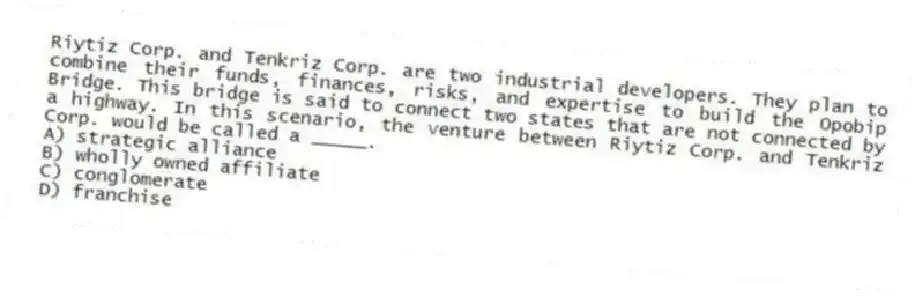 Riytiz Corp. and Tenkriz Corp. are two industrial developers. They plan to combine their funds, finances, risks, and expertise to build the Opobip Bridge. This bridge is said to connect two states that are not connected by a highway. In this scenario, the venture between Riytiz Corp. and Tenkriz Corp. would be called a _____.
A) strategic alliance
B) wholly owned affiliate
C) conglomerate
D) franchise