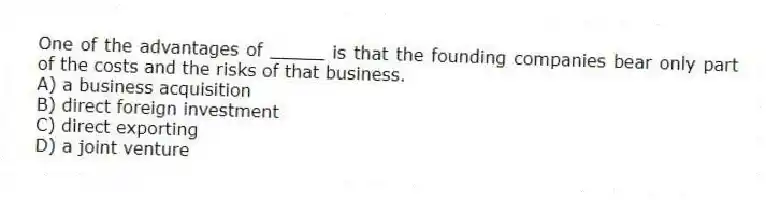 One of the advantages of _____ is that the founding companies bear only part of the costs and the risks of that business.
A) a business acquisition
B) direct foreign investment
C) direct exporting
D) a joint venture