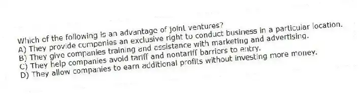Which of the following is an advantage of joint ventures?
A) They provide companies an exclusive right to conduct business in a particular location.
B) They give companies training and assistance with marketing and advertising.
C) They help companies avoid tariff and nontariff barriers to entry.
D) They allow companies to earn additional profits without investing more money.