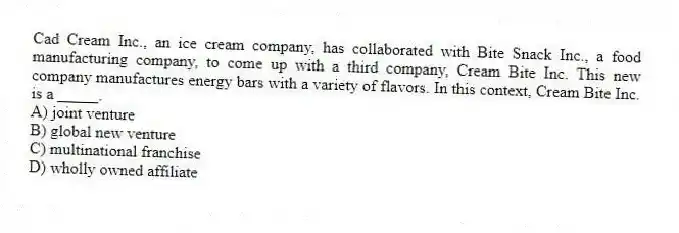 Cad Cream Inc., an ice cream company, has collaborated with Bite Snack Inc., a food manufacturing company, to come up with a third company, Cream Bite Inc. This new company manufactures energy bars with a variety of flavors. In this context, Cream Bite Inc. is a _____.
A) joint venture
B) global new venture
C) multinational franchise
D) wholly owned affiliate