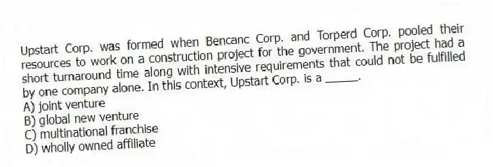 Upstart Corp. was formed when Bencanc Corp. and Torperd Corp. pooled their resources to work on a construction project for the government. The project had a short turnaround time along with intensive requirements that could not be fulfilled by one company alone. In this context, Upstart Corp. is a _____.
A) joint venture
B) global new venture
C) multinational franchise
D) wholly owned affiliate