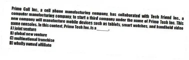 Primo Call Inc., a cell phone manufacturing company, has collaborated with Tech Friend Inc., a computer manufacturing company, to start a third company under the name of Primo Tech Inc. This new company will manufacture mobile devices such as tablets, smart watches, and handheld video game consoles. In this context, Primo Tech Inc. is a _____.
A) joint venture
B) global new venture
C) multinational franchise
D) wholly owned affiliate
