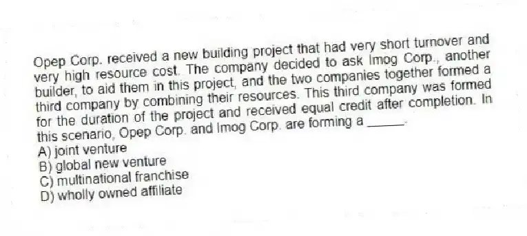 Opep Corp. received a new building project that had very short turnover and very high resource cost. The company decided to ask Imog Corp., another builder, to aid them in this project, and the two companies together formed a third company by combining their resources. This third company was formed for the duration of the project and received equal credit after completion. In this scenario, Opep Corp. and Imog Corp. are forming a _____.
A) joint venture
B) global new venture
C) multinational franchise
D) wholly owned affiliate