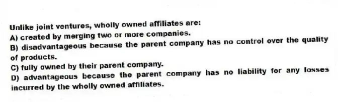 Unlike joint ventures, wholly owned affiliates are:
A) created by merging two or more companies.
B) disadvantageous because the parent company has no control over the quality of products.
C) fully owned by their parent company.
D) advantageous because the parent company has no liability for any losses incurred by the wholly owned affiliates.