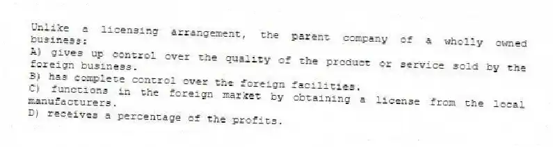 Unlike a licensing arrangement, the parent company of a wholly owned business:
A) gives up control over the quality of the product or service sold by the foreign business.
B) has complete control over the foreign facilities.
C) functions in the foreign market by obtaining a license from the local manufacturers.
D) receives a percentage of the profits.