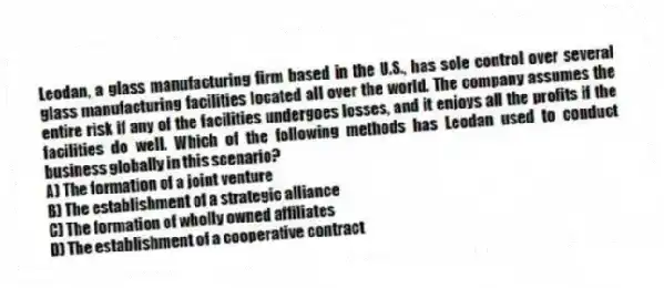 Leodan, a glass manufacturing firm based in the U.S., has sole control over several glass manufacturing facilities located all over the world. The company assumes the entire risk if any of the facilities undergoes losses, and it enjoys all the profits if the facilities do well. Which of the following methods has Leodan used to conduct business globally in this scenario?
A) The formation of a joint venture
B) The establishment of a strategic alliance
C) The formation of wholly owned affiliates
D) The establishment of a cooperative contract