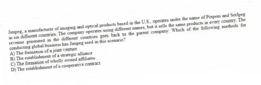 Jimpeg, a manufacturer of imaging and optical products based in the U.S., operates under the name of Pixpem and SetJpeg in six different countries. The company operates using different names, but it sells the same products in every country. The revenue generated in the different countries goes back to the parent company. Which of the following methods for conducting global business has Jimpeg used in this scenario?
A) The formation of a joint venture
B) The establishment of a strategic alliance
C) The formation of wholly owned affiliates
D) The establishment of a cooperative contract